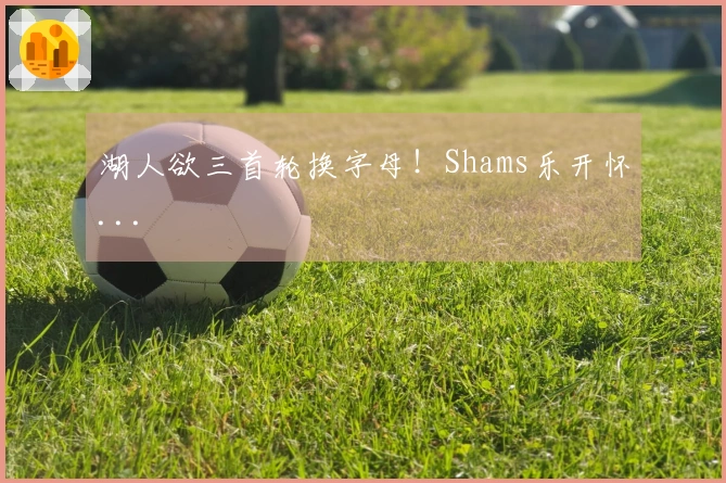 湖人欲三首轮换字母！Shams乐开怀...