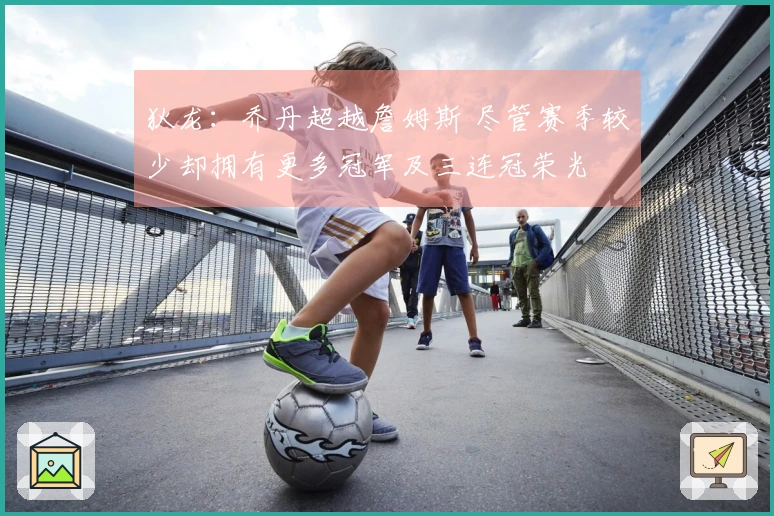 狄龙：乔丹超越詹姆斯 尽管赛季较少却拥有更多冠军及三连冠荣光