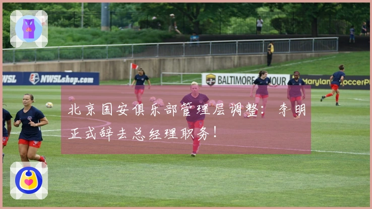 北京国安俱乐部管理层调整：李明正式辞去总经理职务！